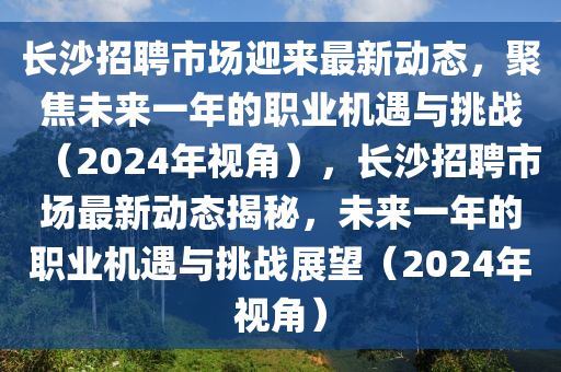 長沙招聘市場迎來最新動態(tài)，聚焦未來一年的職業(yè)機(jī)遇與挑戰(zhàn)（2024年視角），長沙招聘市場最新動態(tài)揭秘，未山東水清源環(huán)?？萍加邢薰緛硪荒甑穆殬I(yè)機(jī)遇與挑戰(zhàn)展望（2024年視角）