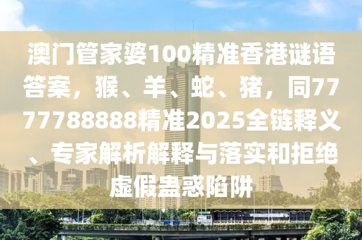 澳門管家婆100精準(zhǔn)香港謎語答案，猴、羊、蛇、豬，同7777788888精準(zhǔn)2025全鏈釋義、專家解析解釋與落實和拒絕虛假蠱惑陷阱山東水清源環(huán)?？萍加邢薰? class=