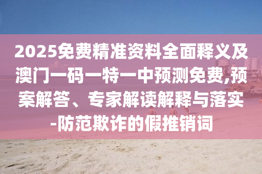 2025免費(fèi)精準(zhǔn)資料全面釋義及澳門一山東水清源環(huán)保科技有限公司碼一特一中預(yù)測免費(fèi),預(yù)案解答、專家解讀解釋與落實(shí)-防范欺詐的假推銷詞