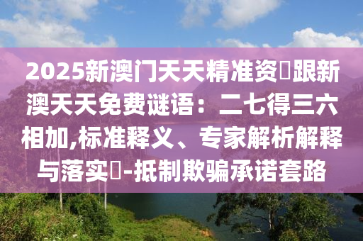 2025新澳門天天精準資枓跟新澳天天免費謎語：二七得三六相加,標準釋義、專家解析解釋與落實?-抵制欺騙承諾套路山東水清源環(huán)?？萍加邢薰? class=