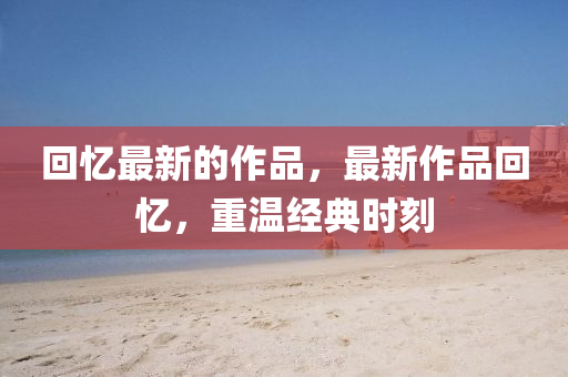 回憶最新的作品，最新作品回憶，重溫經(jīng)典時(shí)刻山東水清源環(huán)保科技有限公司