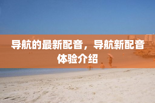 導(dǎo)航的最新配音，導(dǎo)航新配音體驗(yàn)介紹山東水清源環(huán)保科技有限公司