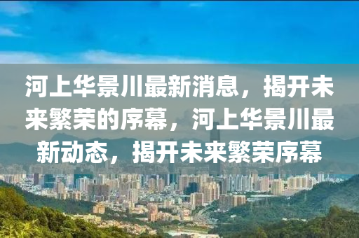河上華景川最新消息，揭開未來山東水清源環(huán)?？萍加邢薰痉睒s的序幕，河上華景川最新動態(tài)，揭開未來繁榮序幕
