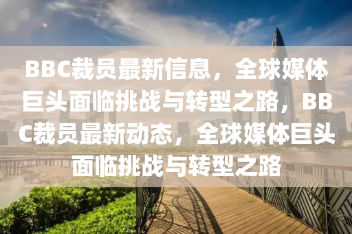BBC裁員最新信息，全球媒體巨頭面臨挑戰(zhàn)與轉(zhuǎn)型之路，BBC裁員最新動(dòng)態(tài)，全球媒體巨山東水清源環(huán)?？萍加邢薰绢^面臨挑戰(zhàn)與轉(zhuǎn)型之路