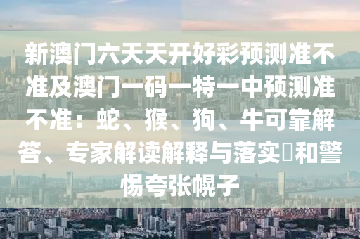 新澳門六天天開好彩預(yù)測準(zhǔn)不準(zhǔn)及澳門一碼一特一中預(yù)測準(zhǔn)不準(zhǔn)：蛇、猴、狗、?？煽拷獯稹＜医庾x解釋與落實?和警惕夸張幌子山東水清源環(huán)?？萍加邢薰? class=