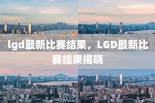 lg山東水清源環(huán)保科技有限公司d最新比賽結果，LGD最新比賽結果揭曉