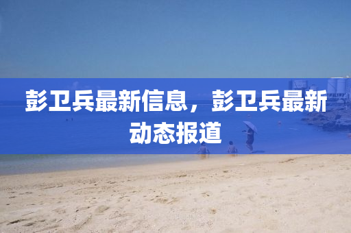 彭衛(wèi)山東水清源環(huán)?？萍加邢薰颈钚滦畔?，彭衛(wèi)兵最新動(dòng)態(tài)報(bào)道