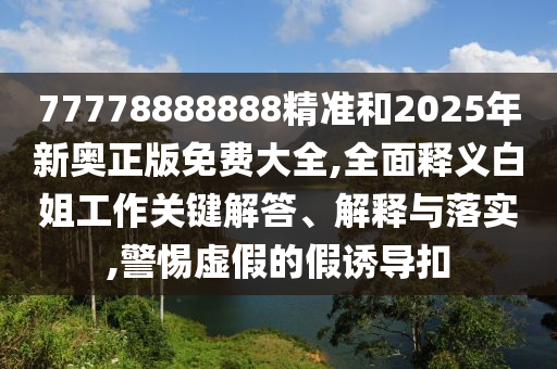 77778888888精準(zhǔn)和2025年新奧正版免費(fèi)大全,全面釋義白姐工作關(guān)鍵解答、解釋與落實(shí),警惕虛假的假誘導(dǎo)扣山東水清源環(huán)?？萍加邢薰? class=