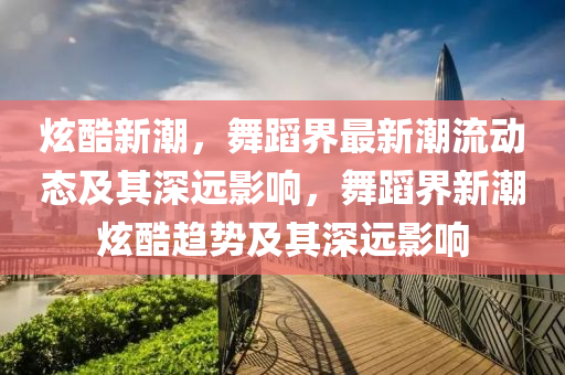 炫酷新潮，舞蹈界最新潮流動(dòng)山東水清源環(huán)?？萍加邢薰緫B(tài)及其深遠(yuǎn)影響，舞蹈界新潮炫酷趨勢(shì)及其深遠(yuǎn)影響
