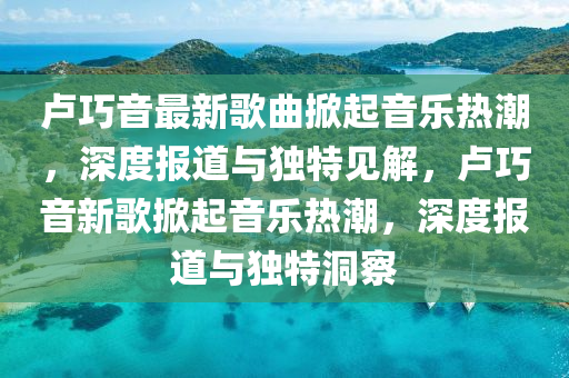 盧巧音山東水清源環(huán)?？萍加邢薰咀钚赂枨破鹨魳窡岢保疃葓蟮琅c獨特見解，盧巧音新歌掀起音樂熱潮，深度報道與獨特洞察