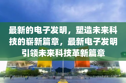最新的電子發(fā)明，塑造未來科技的嶄新篇章，最新電子發(fā)明引領(lǐng)未來科技革新篇章山東水清源環(huán)?？萍加邢薰? class=