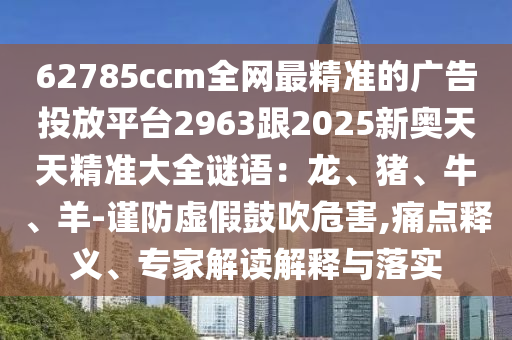 62785ccm全網(wǎng)最精準(zhǔn)的廣告投放平臺2963跟2025新奧天天精準(zhǔn)大全謎語：龍、豬、牛、羊-謹(jǐn)防虛假鼓吹危害,痛點釋義山東水清源環(huán)?？萍加邢薰尽＜医庾x解釋與落實