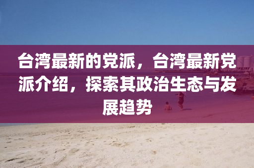 臺(tái)灣最新的黨派，臺(tái)灣最新黨派介紹，探索其政治生態(tài)與發(fā)展趨勢(shì)山東水清源環(huán)?？萍加邢薰? class=