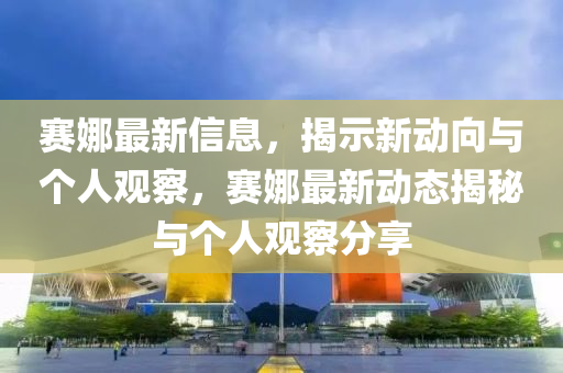 賽娜最新信息，揭示新動向與個人觀察，賽娜最新動態(tài)揭秘與個人觀察分享山東水清源環(huán)?？萍加邢薰? class=