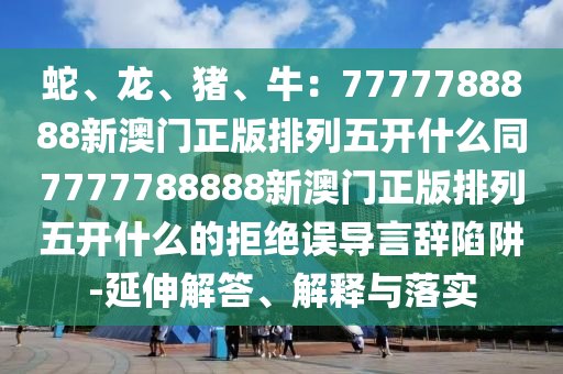 蛇、龍、豬、牛：7777788888新澳門正版排列五開什么同7777788888新澳門山東水清源環(huán)?？萍加邢薰菊媾帕形彘_什么的拒絕誤導(dǎo)言辭陷阱-延伸解答、解釋與落實(shí)