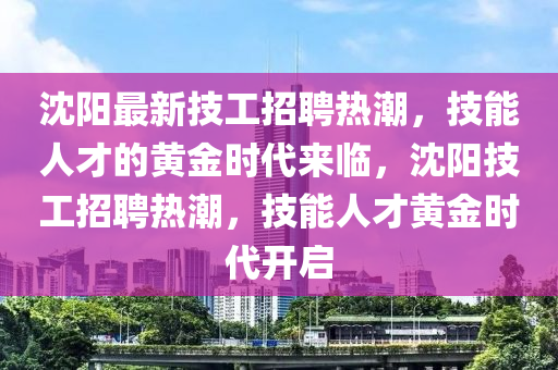 沈陽(yáng)最新技工招聘熱潮，技能人才的黃金時(shí)代來(lái)臨，沈陽(yáng)技工招聘熱潮，技能人才黃金時(shí)代開(kāi)啟山東水清源環(huán)?？萍加邢薰? class=