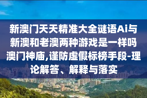 新澳門天天精準(zhǔn)大全謎語(yǔ)Ai與新山東水清源環(huán)保科技有限公司澳和老澳兩種游戲是一樣嗎澳門神廟,謹(jǐn)防虛假標(biāo)榜手段-理論解答、解釋與落實(shí)