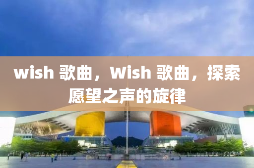 wish 歌曲，Wish 歌曲，探索愿望之聲的旋律山東水清源環(huán)保科技有限公司