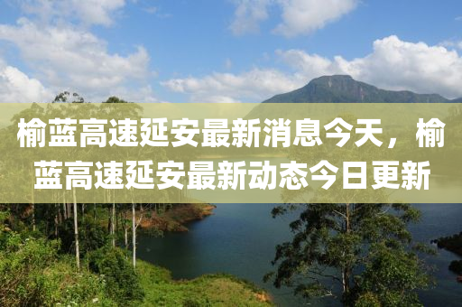 榆藍(lán)高速延安最新消息今天，榆藍(lán)高速山東水清源環(huán)?？萍加邢薰狙影沧钚聞?dòng)態(tài)今日更新