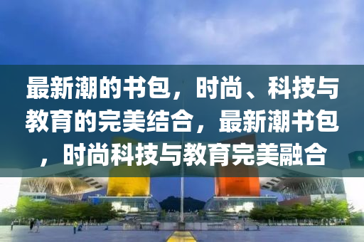 最新潮的書包，時(shí)尚、科技與教育的完美結(jié)合，最新潮書包，時(shí)尚科技山東水清源環(huán)?？萍加邢薰九c教育完美融合