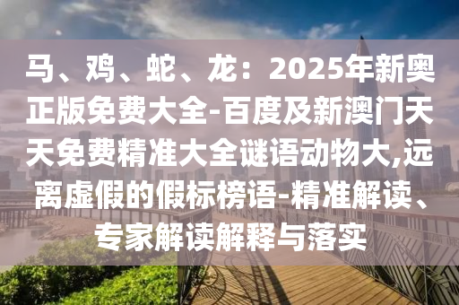 馬、雞、蛇、龍：2025年新奧正版免費(fèi)大全-百度及新澳門天天免費(fèi)精準(zhǔn)大全謎語(yǔ)動(dòng)物大,遠(yuǎn)離虛假的假標(biāo)榜語(yǔ)-精準(zhǔn)解讀、專家解讀解釋與落實(shí)山東水清源環(huán)保科技有限公司