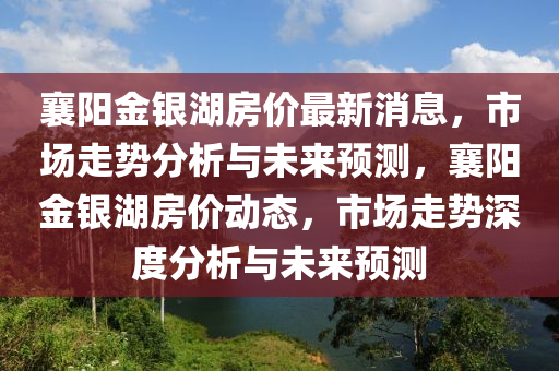 襄陽金銀湖房價最新消息，市場走勢分析山東水清源環(huán)保科技有限公司與未來預(yù)測，襄陽金銀湖房價動態(tài)，市場走勢深度分析與未來預(yù)測