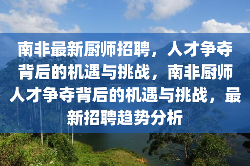 南非最新廚師招聘，人才爭奪背后的機遇與挑戰(zhàn)，南非廚師人才爭奪背后的機遇與挑戰(zhàn)，最新山東水清源環(huán)?？萍加邢薰菊衅岗厔莘治? class=
