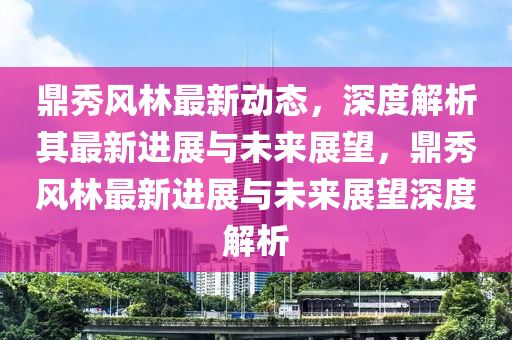 鼎秀風林最新動態(tài)，深度解析其最新進展與未來展望，鼎秀風林最新進展與未來展望深度解析山東水清源環(huán)?？萍加邢薰? class=