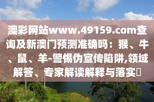 澳彩網(wǎng)站www.49159.соm查詢及新澳門預(yù)測準(zhǔn)確嗎：猴、牛、鼠山東水清源環(huán)?？萍加邢薰尽⒀?警惕偽宣傳陷阱,領(lǐng)域解答、專家解讀解釋與落實(shí)?