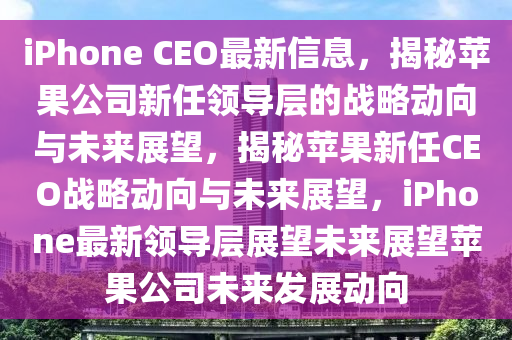 iPhone CEO最新信息，揭秘蘋果公司新任領(lǐng)導(dǎo)層的戰(zhàn)略動(dòng)向與未來展望，揭秘蘋果新任CEO戰(zhàn)略動(dòng)向與未來展望，iPhone最新領(lǐng)導(dǎo)層展望未來展望蘋果公司未來發(fā)展動(dòng)向山東水清源環(huán)?？萍加邢薰? class=