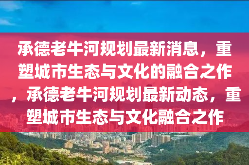 承德老牛河規(guī)劃最新消息，重塑城市生態(tài)與文化的融合之作，承德老牛河規(guī)劃最新動(dòng)山東水清源環(huán)保科技有限公司態(tài)，重塑城市生態(tài)與文化融合之作