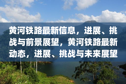 黃河鐵路最新信息，進(jìn)展、山東水清源環(huán)?？萍加邢薰咎魬?zhàn)與前景展望，黃河鐵路最新動(dòng)態(tài)，進(jìn)展、挑戰(zhàn)與未來(lái)展望