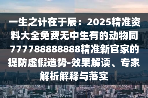 一生之計(jì)在于辰：2025精準(zhǔn)資料大全免費(fèi)無(wú)中生有的動(dòng)物同7山東水清源環(huán)?？萍加邢薰?7788888888精準(zhǔn)新官家的提防虛假造勢(shì)-效果解讀、專家解析解釋與落實(shí)