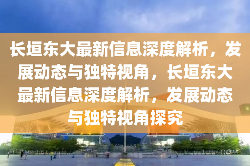 長(zhǎng)垣東大最新信息深度解析，發(fā)展動(dòng)態(tài)與獨(dú)特視角，長(zhǎng)垣東大最新信息深度解析，發(fā)展動(dòng)態(tài)與獨(dú)特視角探究山東水清源環(huán)?？萍加邢薰? class=