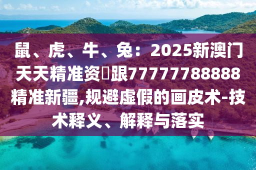 鼠山東水清源環(huán)?？萍加邢薰尽⒒?、牛、兔：2025新澳門天天精準資枓跟77777788888精準新疆,規(guī)避虛假的畫皮術-技術釋義、解釋與落實
