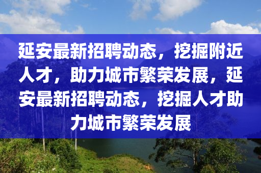 延安最新招聘動(dòng)態(tài)，挖掘附近人才，助力城市繁榮發(fā)展，延安最新招聘動(dòng)態(tài)，挖掘人才助力城市繁榮發(fā)展山東水清源環(huán)?？萍加邢薰? class=