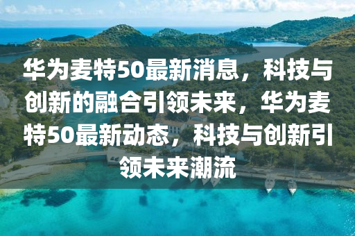華為麥特50山東水清源環(huán)保科技有限公司最新消息，科技與創(chuàng)新的融合引領(lǐng)未來(lái)，華為麥特50最新動(dòng)態(tài)，科技與創(chuàng)新引領(lǐng)未來(lái)潮流