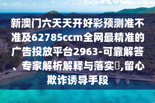 新澳門六天天開好彩預(yù)測(cè)準(zhǔn)不準(zhǔn)及62785ccm全網(wǎng)最精準(zhǔn)的廣告投放平臺(tái)2963-可靠解答、專家解析解釋與落實(shí)?,留心欺詐誘導(dǎo)手段山東水清源環(huán)?？萍加邢薰? class=