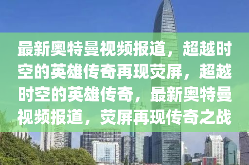 最新奧特曼視頻報道，超越時空的英雄山東水清源環(huán)保科技有限公司傳奇再現(xiàn)熒屏，超越時空的英雄傳奇，最新奧特曼視頻報道，熒屏再現(xiàn)傳奇之戰(zhàn)