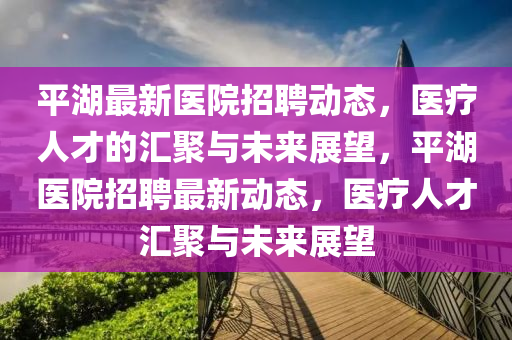 平湖最新醫(yī)院招聘動態(tài)，醫(yī)療人才的匯聚與未來展山東水清源環(huán)?？萍加邢薰就?，平湖醫(yī)院招聘最新動態(tài)，醫(yī)療人才匯聚與未來展望