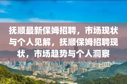 撫順最新保姆招聘，市場現(xiàn)狀與個人見解，撫順保姆招聘現(xiàn)狀，市場趨勢與個人洞察
