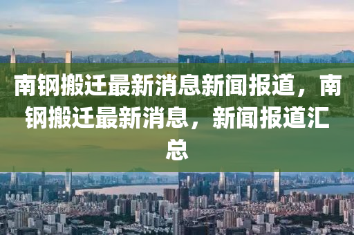 南鋼搬遷最新消息新聞報道，南鋼搬遷最新消息，新聞山東水清源環(huán)?？萍加邢薰緢蟮绤R總