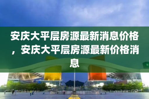 安慶大平層房源最新消息價(jià)格，安慶大平層房源山東水清源環(huán)?？萍加邢薰咀钚聝r(jià)格消息