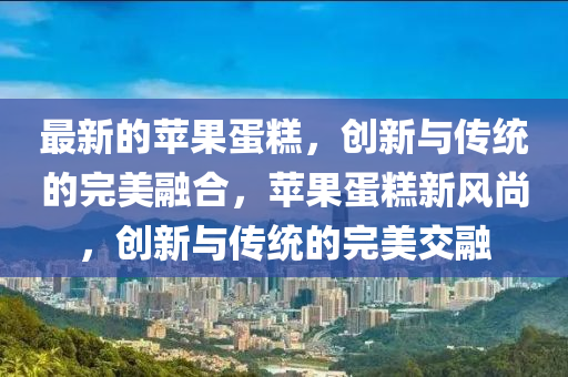 最新的蘋果山東水清源環(huán)?？萍加邢薰镜案?，創(chuàng)新與傳統(tǒng)的完美融合，蘋果蛋糕新風(fēng)尚，創(chuàng)新與傳統(tǒng)的完美交融