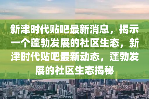 新津時代貼吧最新消息，揭示一個蓬勃發(fā)展的社區(qū)生態(tài)，新津時代貼吧最新動態(tài)，蓬勃發(fā)展的社區(qū)生態(tài)揭秘山東水清源環(huán)?？萍加邢薰? class=