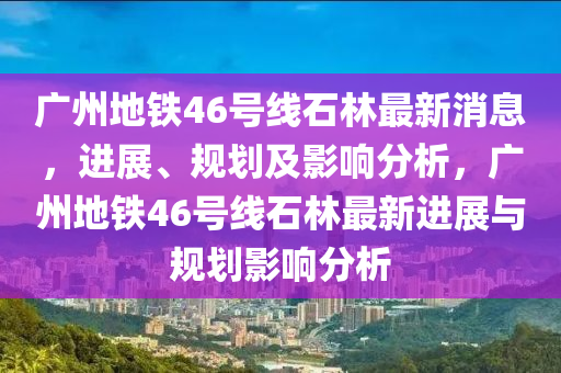 廣州地鐵46號線石林最新消息，進展、規(guī)劃及影響分析，廣州地鐵46號線石林最新進展與規(guī)劃影響分析山東水清源環(huán)?？萍加邢薰? class=