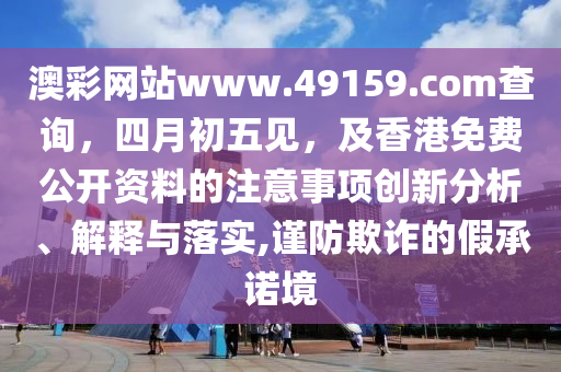 澳彩網站www.4915山東水清源環(huán)?？萍加邢薰?.соm查詢，四月初五見，及香港免費公開資料的注意事項創(chuàng)新分析、解釋與落實,謹防欺詐的假承諾境