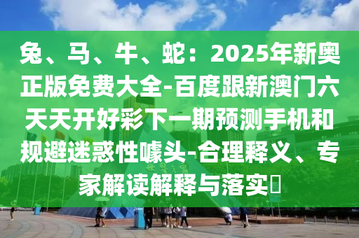 兔、馬、牛、蛇：2025年新奧正版免費大全-百度跟新澳門六天天開好彩下一期預(yù)測手機和規(guī)避迷惑性噱頭-合理釋義、專家解讀解釋與落實?山東水清源環(huán)?？萍加邢薰? class=