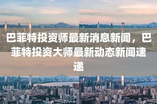 巴菲特投資師最新消息新聞，巴菲特投資大師最新動(dòng)態(tài)新聞速遞山東水清源環(huán)?？萍加邢薰? class=