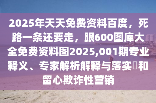 2025年天天免費資料百度，死路一條還要走，跟600圖庫大全山東水清源環(huán)保科技有限公司免費資料圖2025,001期專業(yè)釋義、專家解析解釋與落實?和留心欺詐性營銷